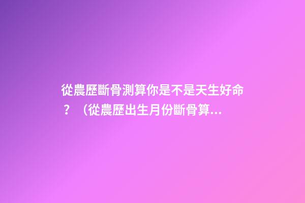 從農歷斷骨測算你是不是天生好命？（從農歷出生月份斷骨算命,看你是不是天生好命,非常準!）